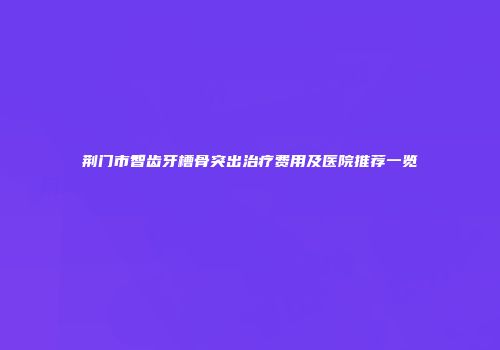 荆门市智齿牙槽骨突出治疗费用及医院推荐一览