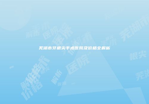 芜湖市牙根尖手术医院及价格全解析