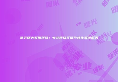嘉兴曙光整形医院：专业团队打造个性化美丽服务