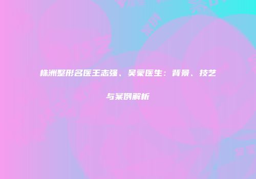 株洲整形名医王志强、吴蒙医生：背景、技艺与案例解析