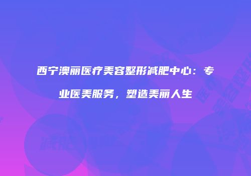西宁澳丽医疗美容整形减肥中心：专业医美服务，塑造美丽人生
