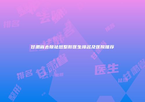 甘肃省去除祛斑整形医生排名及医院推荐
