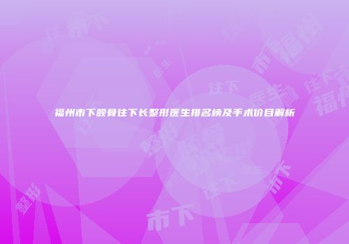 福州市下颌骨往下长整形医生排名榜及手术价目解析