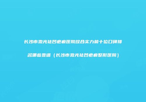 长沙市激光祛凹疤痕医院综合实力前十位口碑排名哪些靠谱（长沙市激光祛凹疤痕整形医院）