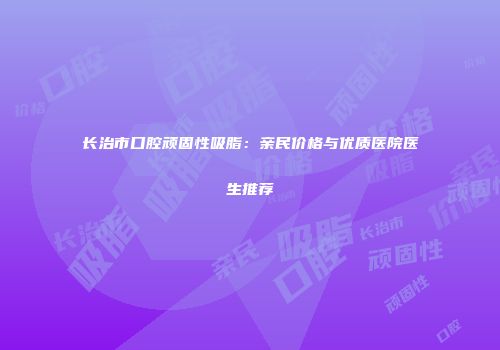 长治市口腔顽固性吸脂：亲民价格与优质医院医生推荐