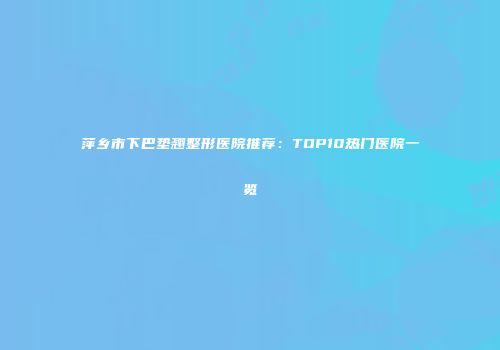 萍乡市下巴垫翘整形医院推荐：TOP10热门医院一览