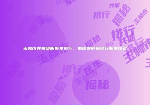 玉林市共振吸脂医生排行：揭秘整形美容行业佼佼者