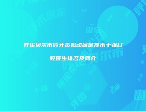 呼伦贝尔市假牙齿松动固定技术十强口腔医生排名及简介