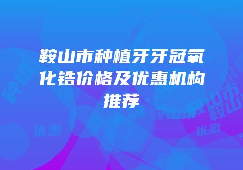 鞍山市种植牙牙冠氧化锆价格及优惠机构推荐