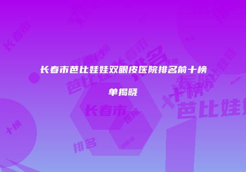 长春市芭比娃娃双眼皮医院排名前十榜单揭晓