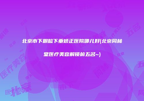 北京市下眼睑下垂矫正医院哪儿好(北京同林堂医疗美容解锁前五名~)