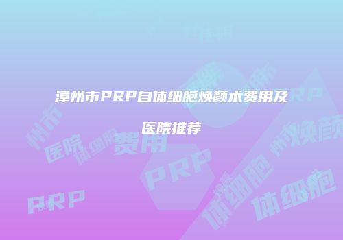 漳州市PRP自体细胞焕颜术费用及医院推荐