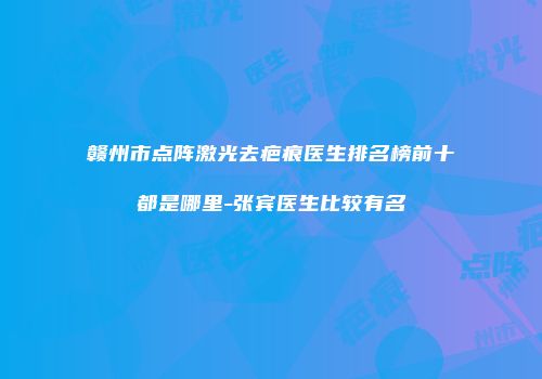 赣州市点阵激光去疤痕医生排名榜前十都是哪里-张宾医生比较有名