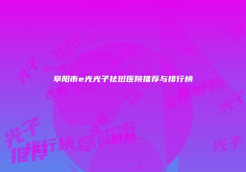 阜阳市e光光子祛斑医院推荐与排行榜