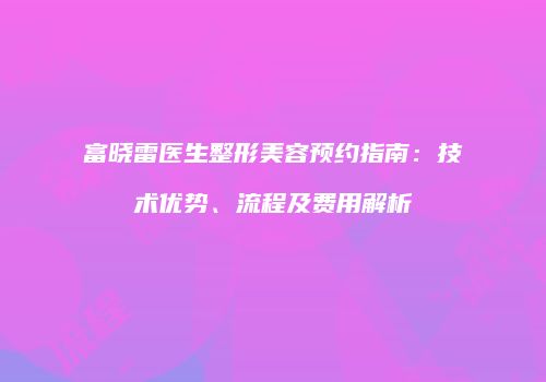 富晓雷医生整形美容预约指南：技术优势、流程及费用解析