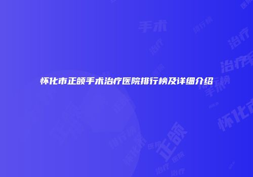 怀化市正颌手术治疗医院排行榜及详细介绍
