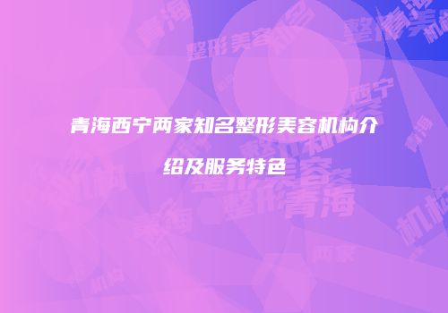 青海西宁两家知名整形美容机构介绍及服务特色