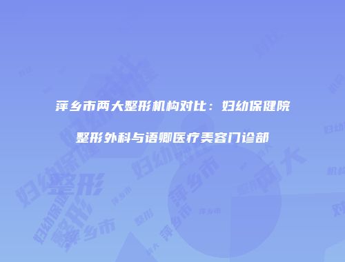 萍乡市两大整形机构对比：妇幼保健院整形外科与语卿医疗美容门诊部