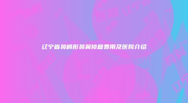 辽宁省鼻畸形鼻翼修复费用及医院介绍