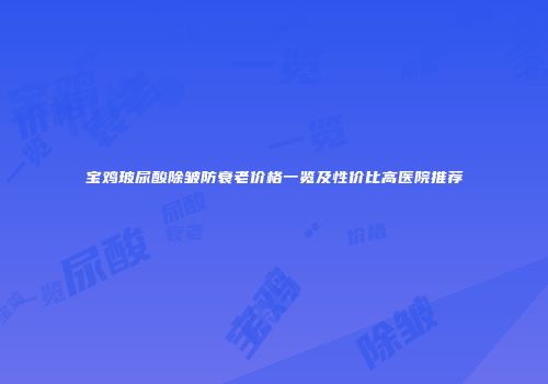 宝鸡玻尿酸除皱防衰老价格一览及性价比高医院推荐