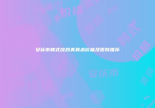 安庆市韩式综合美鼻术价格及医院推荐