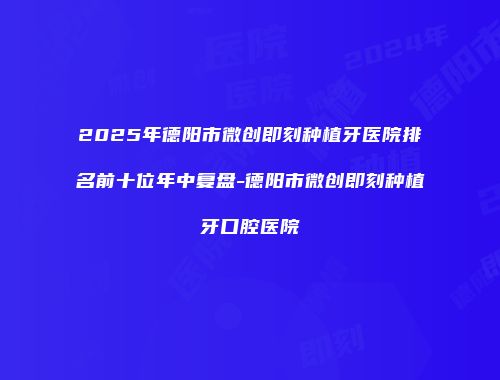 2025年德阳市微创即刻种植牙医院排名前十位年中复盘-德阳市微创即刻种植牙口腔医院