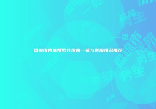 盘锦市男生瘦脸针价格一览与医院排名推荐