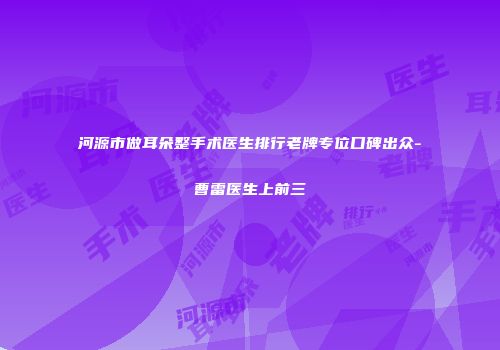 河源市做耳朵整手术医生排行老牌专位口碑出众-曹雷医生上前三
