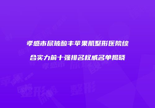 孝感市尿玻酸丰苹果肌整形医院综合实力前十强排名权威名单揭晓