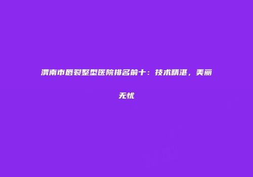 渭南市唇裂整型医院排名前十：技术精湛，美丽无忧