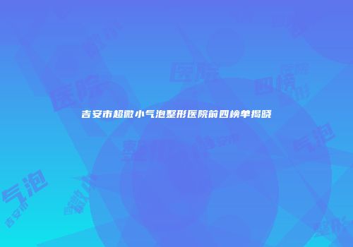 吉安市超微小气泡整形医院前四榜单揭晓