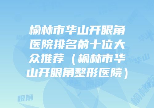 榆林市华山开眼角医院排名前十位大众推荐（榆林市华山开眼角整形医院）