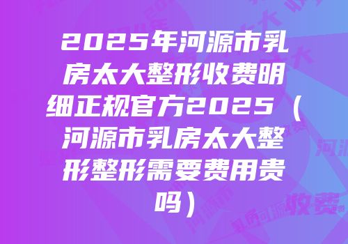 2025年河源市乳房太大整形收费明细正规官方2025（河源市乳房太大整形整形需要费用贵吗）