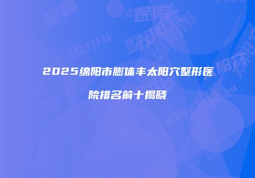 2025绵阳市膨体丰太阳穴整形医院排名前十揭晓