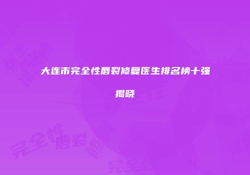 大连市完全性唇裂修复医生排名榜十强揭晓