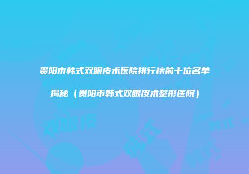 贵阳市韩式双眼皮术医院排行榜前十位名单揭秘（贵阳市韩式双眼皮术整形医院）