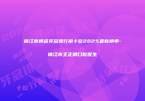 镇江市烤瓷牙冠排行前十位2025最新榜单-镇江市王正明口腔医生