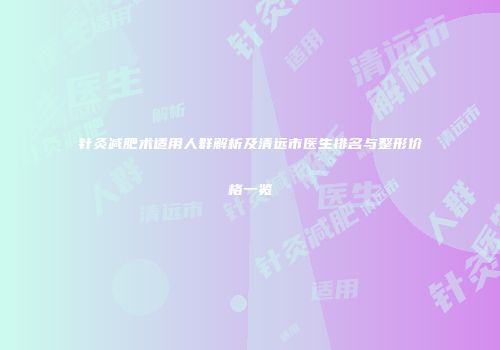 针灸减肥术适用人群解析及清远市医生排名与整形价格一览