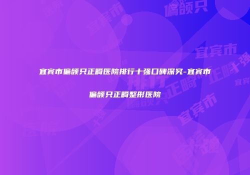 宜宾市偏颌只正畸医院排行十强口碑深究-宜宾市偏颌只正畸整形医院