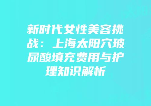 新时代女性美容挑战：上海太阳穴玻尿酸填充费用与护理知识解析