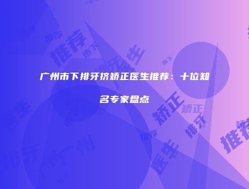 广州市下排牙挤矫正医生推荐：十位知名专家盘点