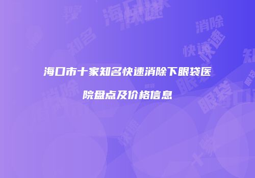 海口市十家知名快速消除下眼袋医院盘点及价格信息