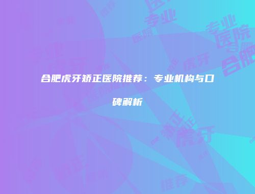合肥虎牙矫正医院推荐：专业机构与口碑解析