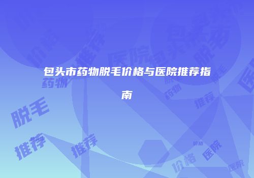 包头市药物脱毛价格与医院推荐指南