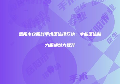 岳阳市纹眼线手术医生排行榜：专业医生助力眼部魅力提升