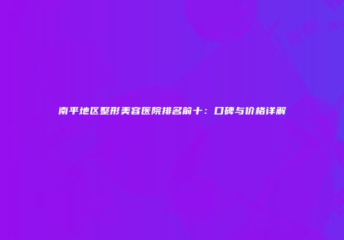 南平地区整形美容医院排名前十：口碑与价格详解