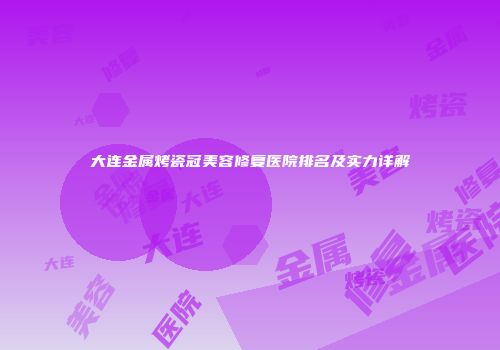 大连金属烤瓷冠美容修复医院排名及实力详解
