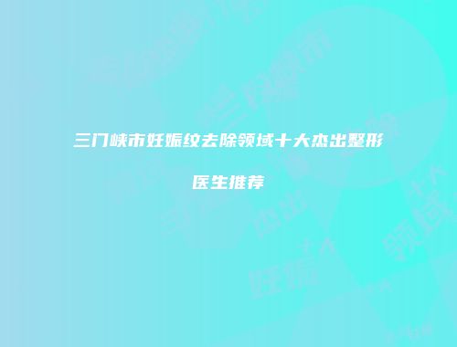 三门峡市妊娠纹去除领域十大杰出整形医生推荐