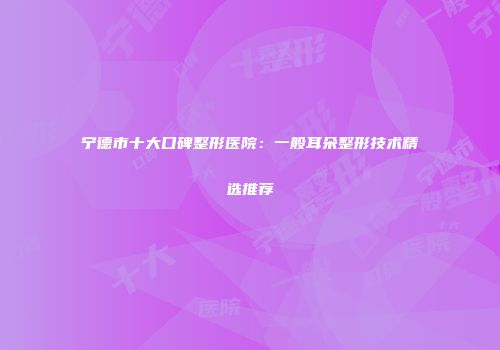 宁德市十大口碑整形医院：一般耳朵整形技术精选推荐