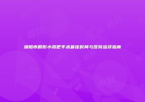 绵阳市畸形小耳吧手术最佳时间与医院选择指南